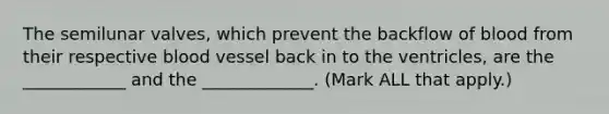 The semilunar valves, which prevent the backflow of blood from their respective blood vessel back in to the ventricles, are the ____________ and the _____________. (Mark ALL that apply.)