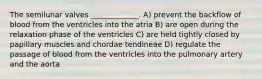 The semilunar valves _____________. A) prevent the backflow of blood from the ventricles into the atria B) are open during the relaxation phase of the ventricles C) are held tightly closed by papillary muscles and chordae tendineae D) regulate the passage of blood from the ventricles into the pulmonary artery and the aorta