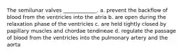 The semilunar valves _____________. a. prevent the backflow of blood from the ventricles into the atria b. are open during the relaxation phase of the ventricles c. are held tightly closed by papillary muscles and chordae tendineae d. regulate the passage of blood from the ventricles into the pulmonary artery and the aorta