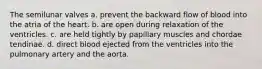 The semilunar valves a. prevent the backward flow of blood into the atria of the heart. b. are open during relaxation of the ventricles. c. are held tightly by papillary muscles and chordae tendinae. d. direct blood ejected from the ventricles into the pulmonary artery and the aorta.