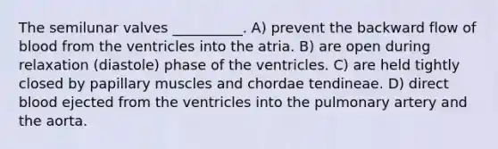 The semilunar valves __________. A) prevent the backward flow of blood from the ventricles into the atria. B) are open during relaxation (diastole) phase of the ventricles. C) are held tightly closed by papillary muscles and chordae tendineae. D) direct blood ejected from the ventricles into the pulmonary artery and the aorta.