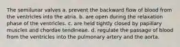 The semilunar valves a. prevent the backward flow of blood from the ventricles into the atria. b. are open during the relaxation phase of the ventricles. c. are held tightly closed by papillary muscles and chordae tendineae. d. regulate the passage of blood from the ventricles into the pulmonary artery and the aorta.