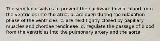 The semilunar valves a. prevent the backward flow of blood from the ventricles into the atria. b. are open during the relaxation phase of the ventricles. c. are held tightly closed by papillary muscles and chordae tendineae. d. regulate the passage of blood from the ventricles into the pulmonary artery and the aorta.