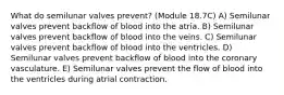 What do semilunar valves prevent? (Module 18.7C) A) Semilunar valves prevent backflow of blood into the atria. B) Semilunar valves prevent backflow of blood into the veins. C) Semilunar valves prevent backflow of blood into the ventricles. D) Semilunar valves prevent backflow of blood into the coronary vasculature. E) Semilunar valves prevent the flow of blood into the ventricles during atrial contraction.