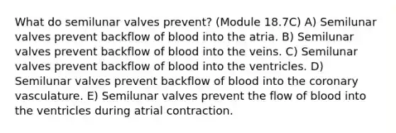 What do semilunar valves prevent? (Module 18.7C) A) Semilunar valves prevent backflow of blood into the atria. B) Semilunar valves prevent backflow of blood into the veins. C) Semilunar valves prevent backflow of blood into the ventricles. D) Semilunar valves prevent backflow of blood into the coronary vasculature. E) Semilunar valves prevent the flow of blood into the ventricles during atrial contraction.