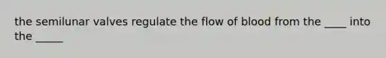 the semilunar valves regulate the flow of blood from the ____ into the _____