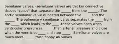 Semilunar valves: -semilunar valves are thicker connective tissues "cusps" that separate the ______ from the ______. -The aortic semilunar valve is located between the _____ and the ______ -The pulmonary semilunar valve separates the _____ from the _____ which leads to the ____ -these valves open when ventricular pressure is ______ than arterial pressure and close when the ventricles ____ and stop _____. -Semilunar valves are much more ______ than floppy AV valves