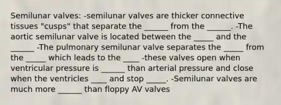 Semilunar valves: -semilunar valves are thicker connective tissues "cusps" that separate the ______ from the ______. -The aortic semilunar valve is located between the _____ and the ______ -The pulmonary semilunar valve separates the _____ from the _____ which leads to the ____ -these valves open when ventricular pressure is ______ than arterial pressure and close when the ventricles ____ and stop _____. -Semilunar valves are much more ______ than floppy AV valves