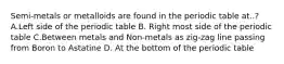 Semi-metals or metalloids are found in the periodic table at..? A.Left side of the periodic table B. Right most side of the periodic table C.Between metals and Non-metals as zig-zag line passing from Boron to Astatine D. At the bottom of the periodic table