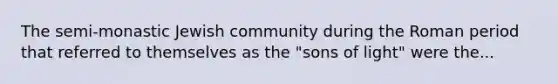 The semi-monastic Jewish community during the Roman period that referred to themselves as the "sons of light" were the...