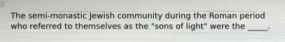 The semi-monastic Jewish community during the Roman period who referred to themselves as the "sons of light" were the _____.