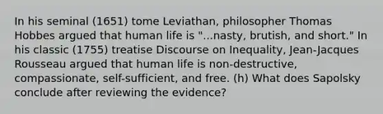 In his seminal (1651) tome Leviathan, philosopher Thomas Hobbes argued that human life is "...nasty, brutish, and short." In his classic (1755) treatise Discourse on Inequality, Jean-Jacques Rousseau argued that human life is non-destructive, compassionate, self-sufficient, and free. (h) What does Sapolsky conclude after reviewing the evidence?