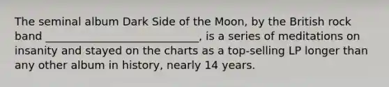 The seminal album Dark Side of the Moon, by the British rock band ____________________________, is a series of meditations on insanity and stayed on the charts as a top-selling LP longer than any other album in history, nearly 14 years.