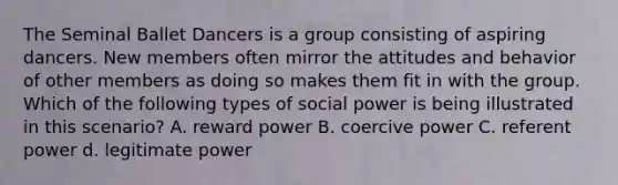 The Seminal Ballet Dancers is a group consisting of aspiring dancers. New members often mirror the attitudes and behavior of other members as doing so makes them fit in with the group. Which of the following types of social power is being illustrated in this scenario? A. reward power B. coercive power C. referent power d. legitimate power