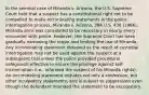 In the seminal case of Miranda v. Arizona, the U.S. Supreme Court held that a suspect has a constitutional right not to be compelled to make incriminating statements in the police interrogation process. Miranda v. Arizona, 384 U.S. 436 (1966). Miranda once was considered to be necessary in nearly every encounter with police. However, the Supreme Court has been gradually narrowing the scope and limiting the use of Miranda. Any incriminating statement obtained as the result of custodial interrogation may not be used against the suspect at a subsequent trial unless the police provided procedural safeguards effective to secure the privilege against self-incrimination (i.e., informed the suspect of his Miranda rights). An incriminating statement includes not only a confession, but other inculpatory statements, and is subject to suppression even though the defendant intended the statement to be exculpatory.