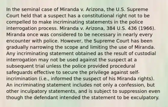 In the seminal case of Miranda v. Arizona, the U.S. Supreme Court held that a suspect has a constitutional right not to be compelled to make incriminating statements in the police interrogation process. Miranda v. Arizona, 384 U.S. 436 (1966). Miranda once was considered to be necessary in nearly every encounter with police. However, the Supreme Court has been gradually narrowing the scope and limiting the use of Miranda. Any incriminating statement obtained as the result of custodial interrogation may not be used against the suspect at a subsequent trial unless the police provided procedural safeguards effective to secure the privilege against self-incrimination (i.e., informed the suspect of his Miranda rights). An incriminating statement includes not only a confession, but other inculpatory statements, and is subject to suppression even though the defendant intended the statement to be exculpatory.