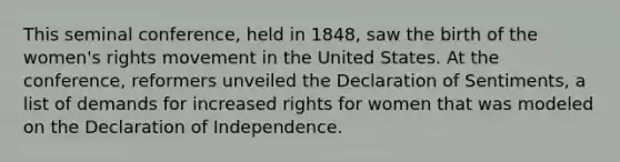 This seminal conference, held in 1848, saw the birth of the women's rights movement in the United States. At the conference, reformers unveiled the Declaration of Sentiments, a list of demands for increased rights for women that was modeled on the Declaration of Independence.