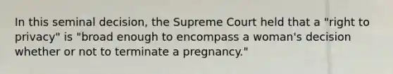 In this seminal decision, the Supreme Court held that a "right to privacy" is "broad enough to encompass a woman's decision whether or not to terminate a pregnancy."