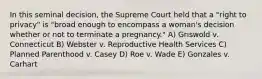 In this seminal decision, the Supreme Court held that a "right to privacy" is "broad enough to encompass a woman's decision whether or not to terminate a pregnancy." A) Griswold v. Connecticut B) Webster v. Reproductive Health Services C) Planned Parenthood v. Casey D) Roe v. Wade E) Gonzales v. Carhart