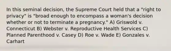 In this seminal decision, the Supreme Court held that a "right to privacy" is "broad enough to encompass a woman's decision whether or not to terminate a pregnancy." A) Griswold v. Connecticut B) Webster v. Reproductive Health Services C) Planned Parenthood v. Casey D) Roe v. Wade E) Gonzales v. Carhart