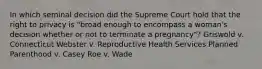 In which seminal decision did the Supreme Court hold that the right to privacy is "broad enough to encompass a woman's decision whether or not to terminate a pregnancy"? Griswold v. Connecticut Webster v. Reproductive Health Services Planned Parenthood v. Casey Roe v. Wade