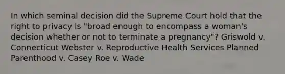 In which seminal decision did the Supreme Court hold that the right to privacy is "broad enough to encompass a woman's decision whether or not to terminate a pregnancy"? Griswold v. Connecticut Webster v. Reproductive Health Services Planned Parenthood v. Casey Roe v. Wade