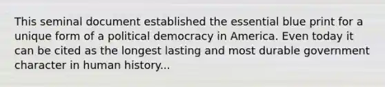 This seminal document established the essential blue print for a unique form of a political democracy in America. Even today it can be cited as the longest lasting and most durable government character in human history...