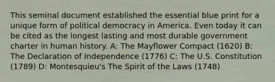 This seminal document established the essential blue print for a unique form of political democracy in America. Even today it can be cited as the longest lasting and most durable government charter in human history. A: The Mayflower Compact (1620) B: The Declaration of Independence (1776) C: The U.S. Constitution (1789) D: Montesquieu's The Spirit of the Laws (1748)