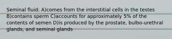 Seminal fluid: A)comes from the interstitial cells in the testes B)contains sperm C)accounts for approximately 5% of the contents of semen D)is produced by the prostate, bulbo-urethral glands, and seminal glands