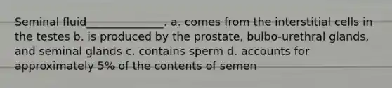 Seminal fluid______________. a. comes from the interstitial cells in the testes b. is produced by the prostate, bulbo-urethral glands, and seminal glands c. contains sperm d. accounts for approximately 5% of the contents of semen