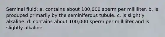 Seminal fluid: a. contains about 100,000 sperm per milliliter. b. is produced primarily by the seminiferous tubule. c. is slightly alkaline. d. contains about 100,000 sperm per milliliter and is slightly alkaline.