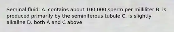 Seminal fluid: A. contains about 100,000 sperm per milliliter B. is produced primarily by the seminiferous tubule C. is slightly alkaline D. both A and C above