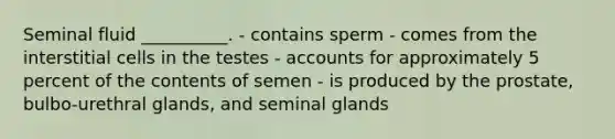 Seminal fluid __________. - contains sperm - comes from the interstitial cells in the testes - accounts for approximately 5 percent of the contents of semen - is produced by the prostate, bulbo-urethral glands, and seminal glands