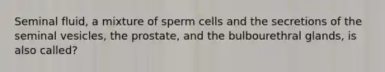 Seminal fluid, a mixture of sperm cells and the secretions of the seminal vesicles, the prostate, and the bulbourethral glands, is also called?