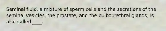 Seminal fluid, a mixture of sperm cells and the secretions of the seminal vesicles, the prostate, and the bulbourethral glands, is also called ____.