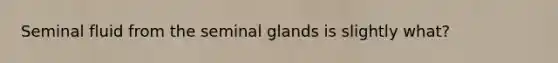 Seminal fluid from the seminal glands is slightly what?