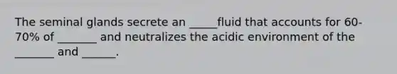 The seminal glands secrete an _____fluid that accounts for 60-70% of _______ and neutralizes the acidic environment of the _______ and ______.