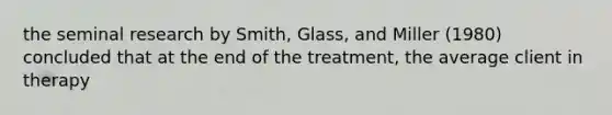 the seminal research by Smith, Glass, and Miller (1980) concluded that at the end of the treatment, the average client in therapy