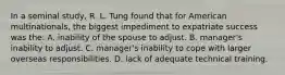 In a seminal study, R. L. Tung found that for American multinationals, the biggest impediment to expatriate success was the: A. inability of the spouse to adjust. B. manager's inability to adjust. C. manager's inability to cope with larger overseas responsibilities. D. lack of adequate technical training.