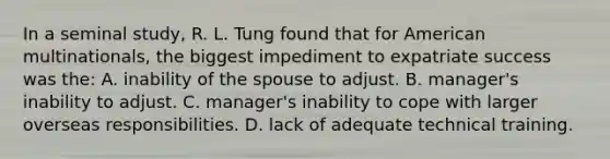 In a seminal study, R. L. Tung found that for American multinationals, the biggest impediment to expatriate success was the: A. inability of the spouse to adjust. B. manager's inability to adjust. C. manager's inability to cope with larger overseas responsibilities. D. lack of adequate technical training.