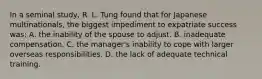 In a seminal study, R. L. Tung found that for Japanese multinationals, the biggest impediment to expatriate success was: A. the inability of the spouse to adjust. B. inadequate compensation. C. the manager's inability to cope with larger overseas responsibilities. D. the lack of adequate technical training.