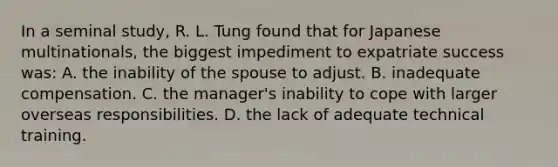 In a seminal study, R. L. Tung found that for Japanese multinationals, the biggest impediment to expatriate success was: A. the inability of the spouse to adjust. B. inadequate compensation. C. the manager's inability to cope with larger overseas responsibilities. D. the lack of adequate technical training.