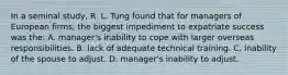 In a seminal study, R. L. Tung found that for managers of European firms, the biggest impediment to expatriate success was the: A. manager's inability to cope with larger overseas responsibilities. B. lack of adequate technical training. C. inability of the spouse to adjust. D. manager's inability to adjust.