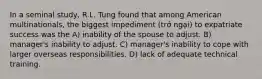 In a seminal study, R.L. Tung found that among American multinationals, the biggest impediment (trở ngại) to expatriate success was the A) inability of the spouse to adjust. B) manager's inability to adjust. C) manager's inability to cope with larger overseas responsibilities. D) lack of adequate technical training.