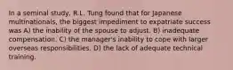 In a seminal study, R.L. Tung found that for Japanese multinationals, the biggest impediment to expatriate success was A) the inability of the spouse to adjust. B) inadequate compensation. C) the manager's inability to cope with larger overseas responsibilities. D) the lack of adequate technical training.