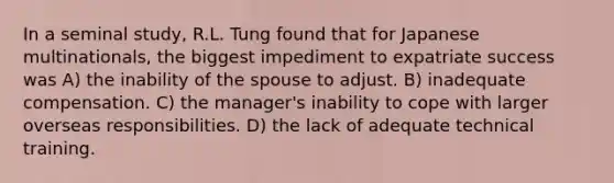 In a seminal study, R.L. Tung found that for Japanese multinationals, the biggest impediment to expatriate success was A) the inability of the spouse to adjust. B) inadequate compensation. C) the manager's inability to cope with larger overseas responsibilities. D) the lack of adequate technical training.