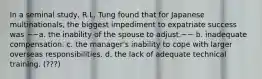 In a seminal study, R.L. Tung found that for Japanese multinationals, the biggest impediment to expatriate success was ~~a. the inability of the spouse to adjust.~~ b. inadequate compensation. c. the manager's inability to cope with larger overseas responsibilities. d. the lack of adequate technical training. (???)