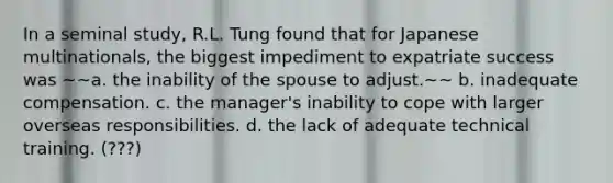 In a seminal study, R.L. Tung found that for Japanese multinationals, the biggest impediment to expatriate success was ~~a. the inability of the spouse to adjust.~~ b. inadequate compensation. c. the manager's inability to cope with larger overseas responsibilities. d. the lack of adequate technical training. (???)