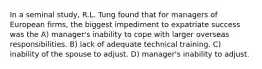 In a seminal study, R.L. Tung found that for managers of European firms, the biggest impediment to expatriate success was the A) manager's inability to cope with larger overseas responsibilities. B) lack of adequate technical training. C) inability of the spouse to adjust. D) manager's inability to adjust.