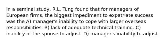 In a seminal study, R.L. Tung found that for managers of European firms, the biggest impediment to expatriate success was the A) manager's inability to cope with larger overseas responsibilities. B) lack of adequate technical training. C) inability of the spouse to adjust. D) manager's inability to adjust.